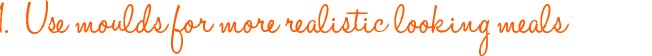 Use moulds for more realistic looking meals Use moulds for more realistic looking meals