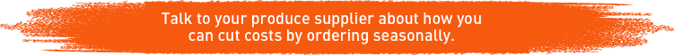 Talk to your produce supplier about how you can cut costs by ordering seasonally. Talk to your produce supplier about how you can cut costs by ordering seasonally.